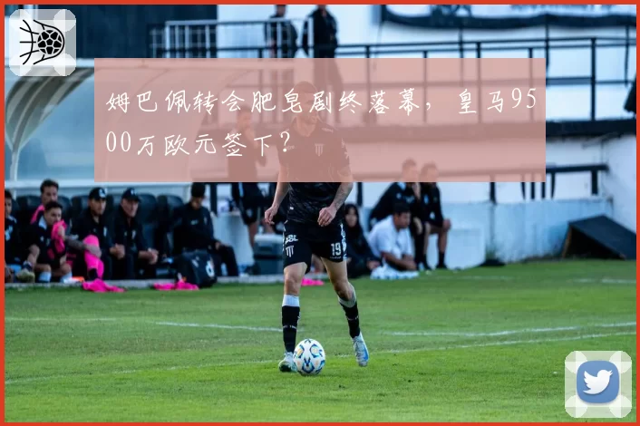 姆巴佩转会肥皂剧终落幕，皇马9500万欧元签下？