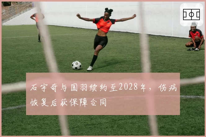 石宇奇与国羽续约至2028年，伤病恢复后获保障合同