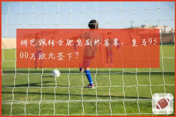 姆巴佩转会肥皂剧终落幕，皇马9500万欧元签下？