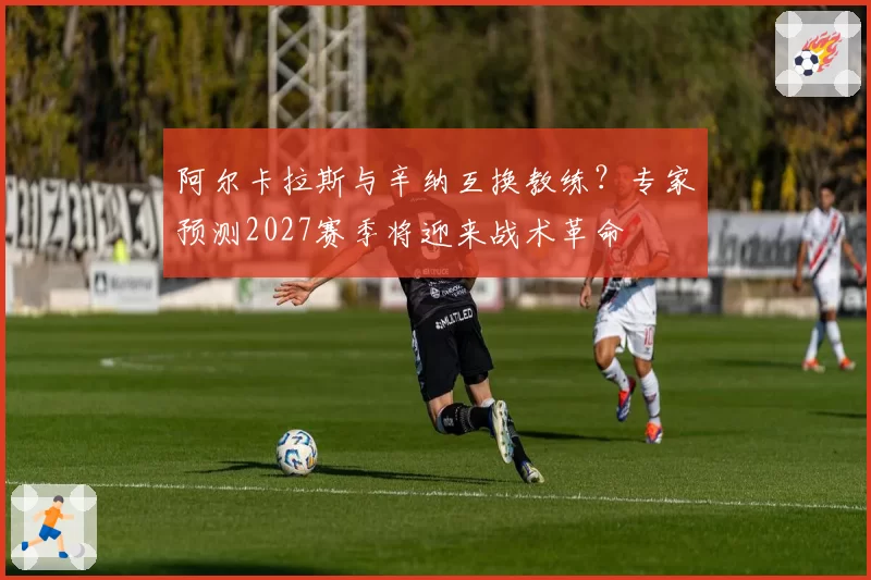 阿尔卡拉斯与辛纳互换教练？专家预测2027赛季将迎来战术革命