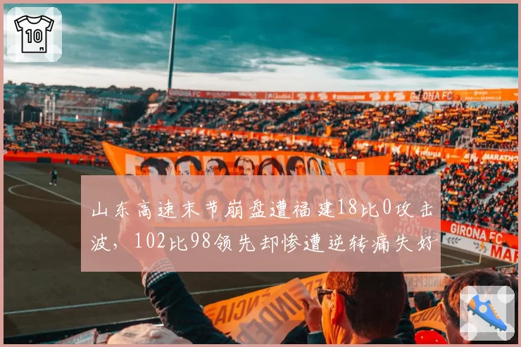 山东高速末节崩盘遭福建18比0攻击波,102比98领先却惨遭逆转痛失好局