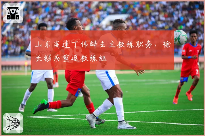 山东高速丁伟辞去主教练职务,徐长锁或重返教练组
