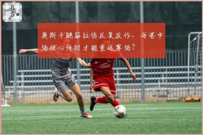 奥斯卡腿筋拉伤反复发作，海港中场核心何时才能重返赛场？