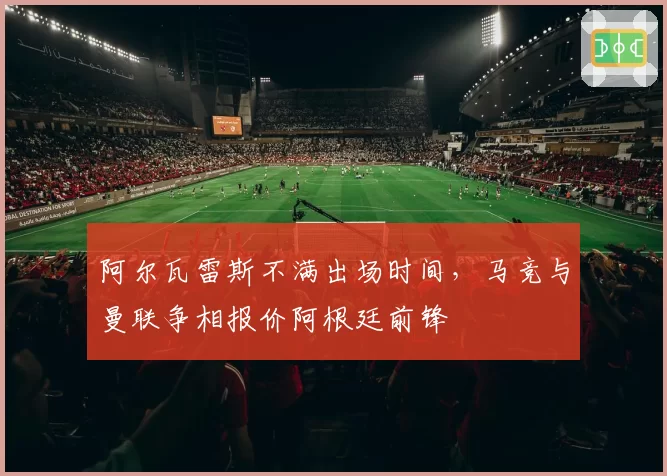 阿尔瓦雷斯不满出场时间，马竞与曼联争相报价阿根廷前锋
