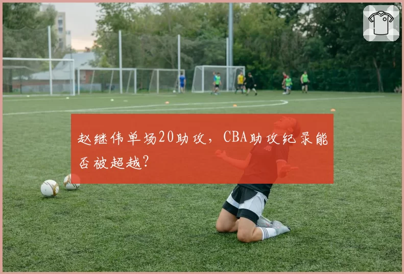赵继伟单场20助攻，CBA助攻纪录能否被超越？