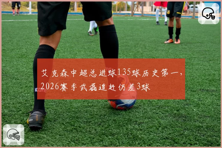 艾克森中超总进球135球历史第一,2026赛季武磊追赶仍差3球