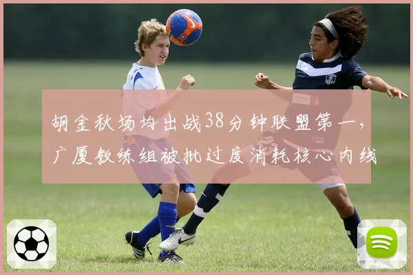胡金秋场均出战38分钟联盟第一，广厦教练组被批过度消耗核心内线