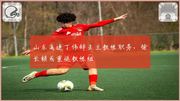 山东高速丁伟辞去主教练职务,徐长锁或重返教练组