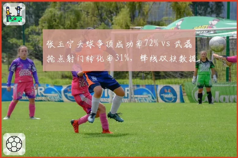 张玉宁头球争顶成功率72% vs 武磊抢点射门转化率31%，锋线双核数据对比