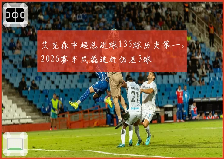 艾克森中超总进球135球历史第一，2026赛季武磊追赶仍差3球