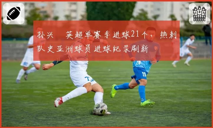 孙兴慜英超单赛季进球21个，热刺队史亚洲球员进球纪录刷新