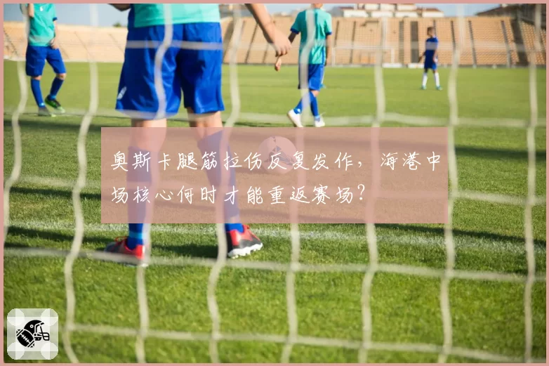 奥斯卡腿筋拉伤反复发作，海港中场核心何时才能重返赛场？