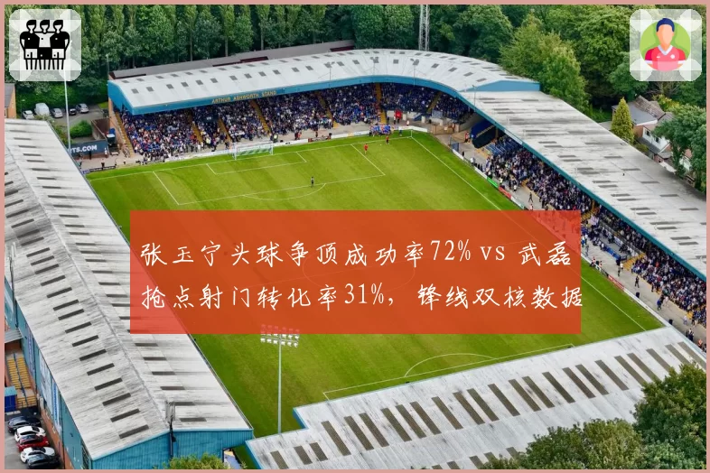 张玉宁头球争顶成功率72% vs 武磊抢点射门转化率31%，锋线双核数据对比
