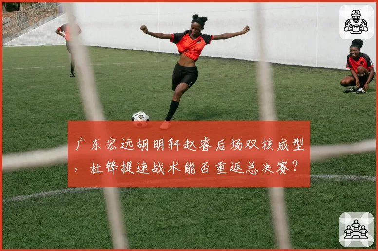 广东宏远胡明轩赵睿后场双核成型，杜锋提速战术能否重返总决赛？