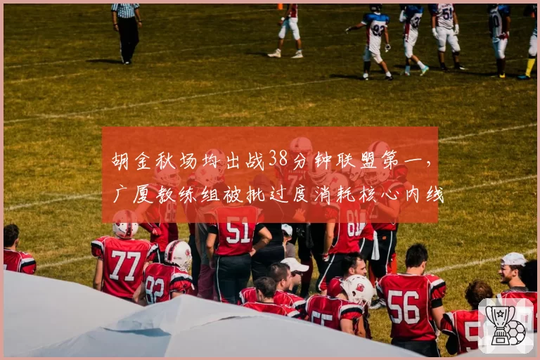 胡金秋场均出战38分钟联盟第一，广厦教练组被批过度消耗核心内线