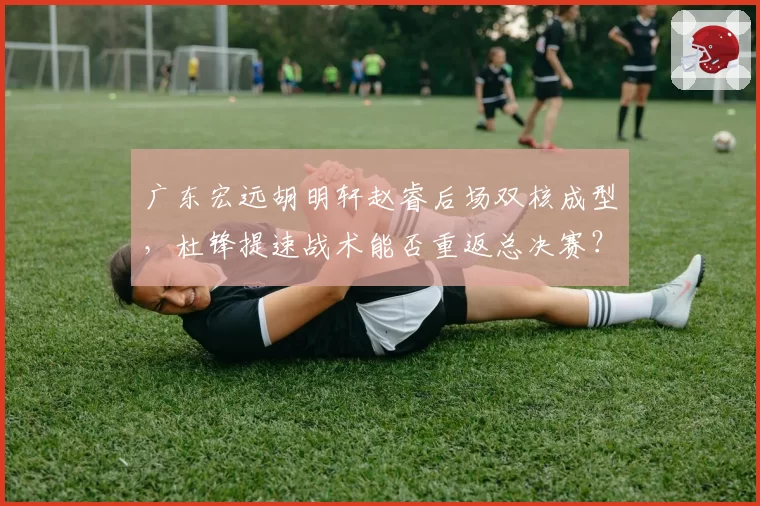 广东宏远胡明轩赵睿后场双核成型，杜锋提速战术能否重返总决赛？