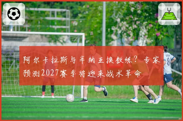 阿尔卡拉斯与辛纳互换教练？专家预测2027赛季将迎来战术革命
