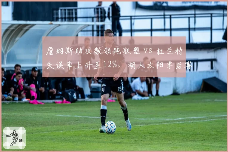 詹姆斯助攻数领跑联盟 vs 杜兰特失误率上升至12%，湖人太阳季后赛关键球对比