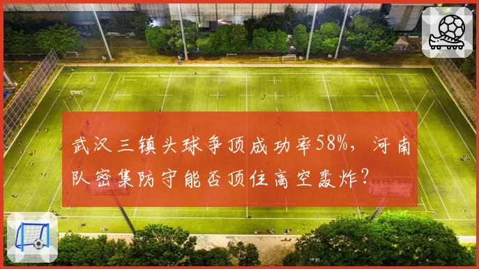武汉三镇头球争顶成功率58%，河南队密集防守能否顶住高空轰炸？