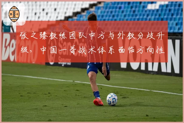 张之臻教练团队中方与外教分歧升级，中国一哥战术体系面临方向性选择危机