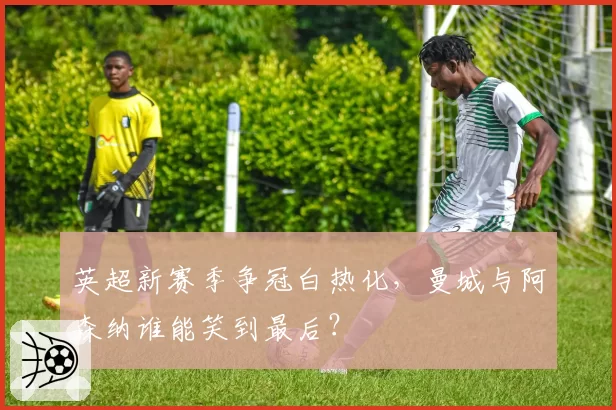英超新赛季争冠白热化，曼城与阿森纳谁能笑到最后？