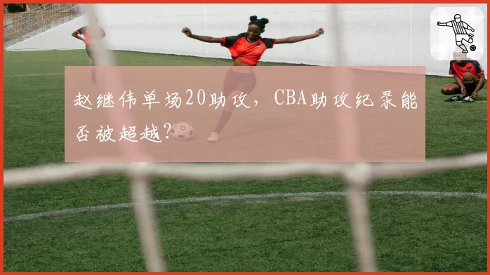 赵继伟单场20助攻，CBA助攻纪录能否被超越？