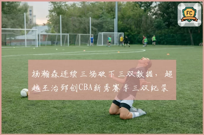 杨瀚森连续三场砍下三双数据，超越王治郅创CBA新秀赛季三双纪录