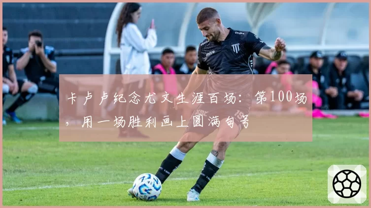 卡卢卢纪念尤文生涯百场:第100场,用一场胜利画上圆满句号