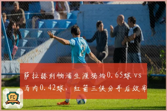 萨拉赫利物浦生涯场均0.65球 vs 马内0.42球，红箭三侠分手后效率分化