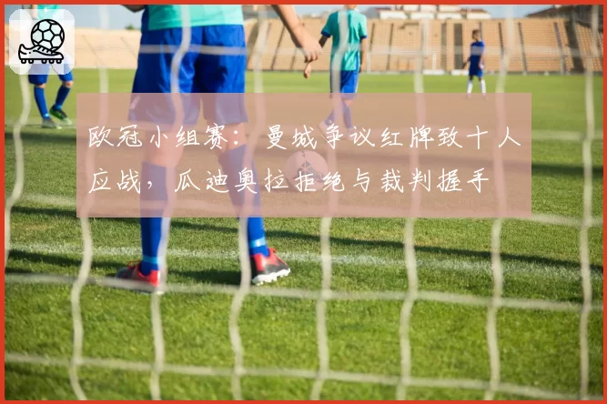 欧冠小组赛：曼城争议红牌致十人应战，瓜迪奥拉拒绝与裁判握手