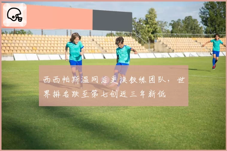 西西帕斯温网后更换教练团队，世界排名跌至第七创近三年新低