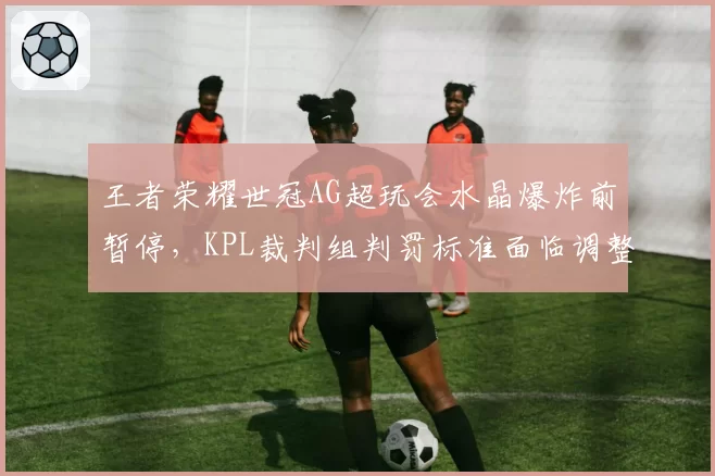 王者荣耀世冠AG超玩会水晶爆炸前暂停，KPL裁判组判罚标准面临调整