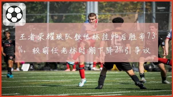 王者荣耀狼队教练林挂帅后胜率73%，较前任老林时期下降2%引争议