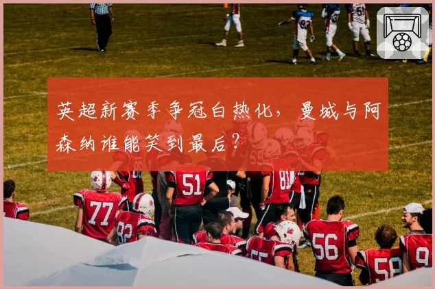 英超新赛季争冠白热化，曼城与阿森纳谁能笑到最后？