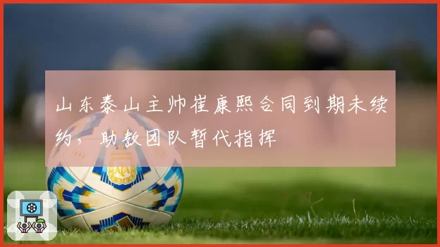 山东泰山主帅崔康熙合同到期未续约，助教团队暂代指挥