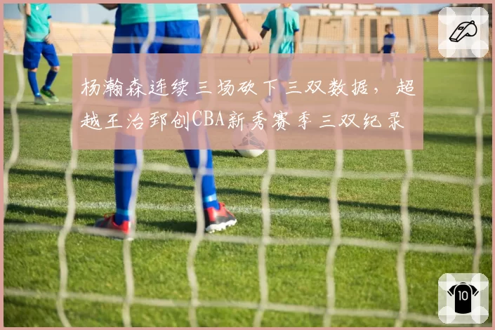 杨瀚森连续三场砍下三双数据，超越王治郅创CBA新秀赛季三双纪录