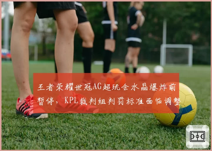 王者荣耀世冠AG超玩会水晶爆炸前暂停，KPL裁判组判罚标准面临调整
