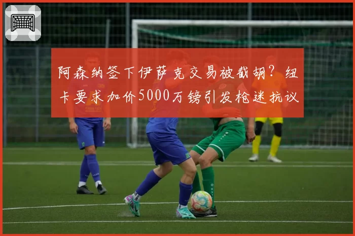 阿森纳签下伊萨克交易被截胡？纽卡要求加价5000万镑引发枪迷抗议