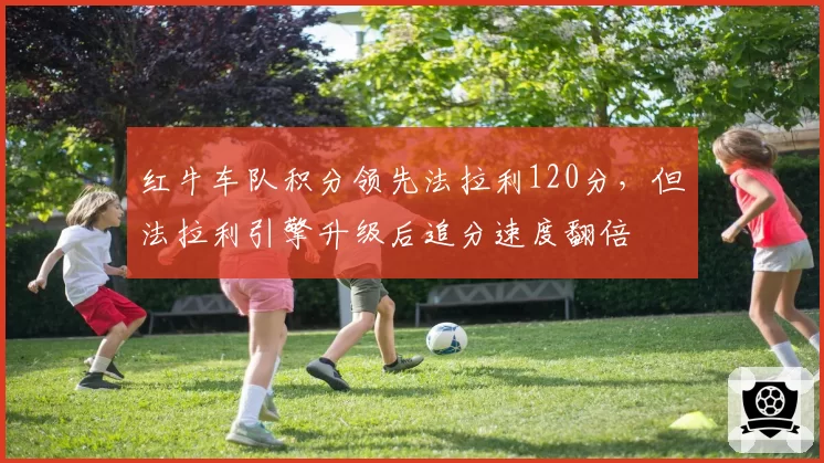 红牛车队积分领先法拉利120分，但法拉利引擎升级后追分速度翻倍