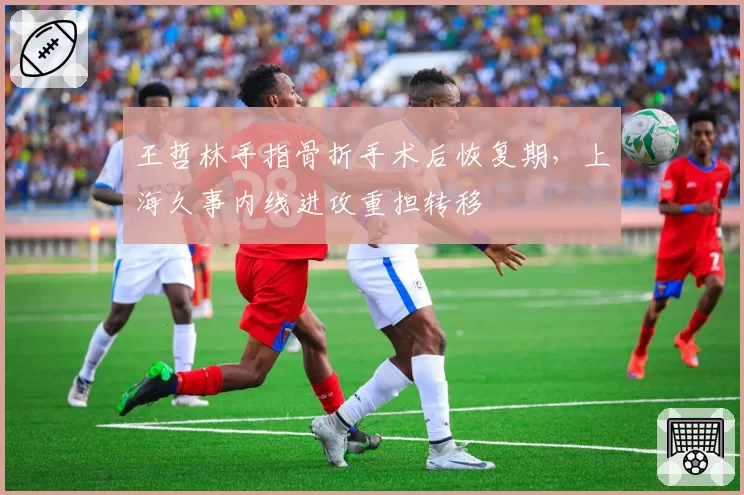 王哲林手指骨折手术后恢复期，上海久事内线进攻重担转移
