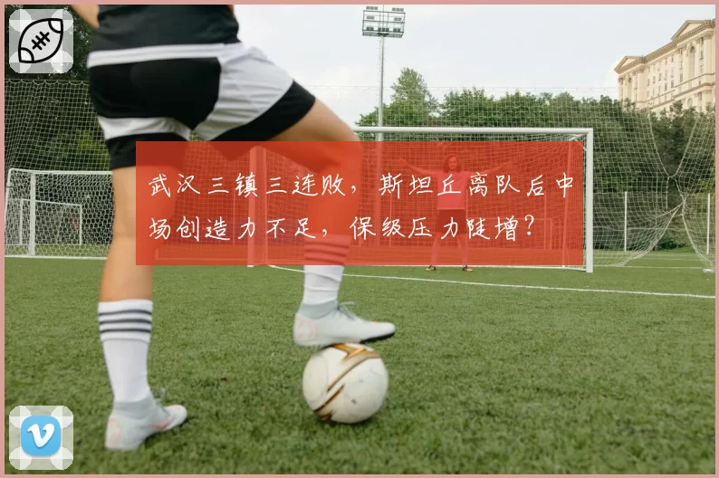 武汉三镇三连败，斯坦丘离队后中场创造力不足，保级压力陡增？