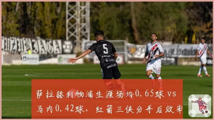 萨拉赫利物浦生涯场均0.65球 vs 马内0.42球，红箭三侠分手后效率分化
