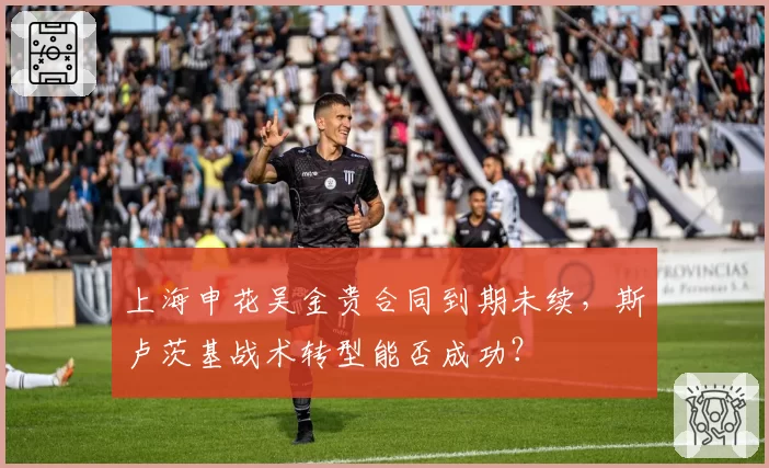 上海申花吴金贵合同到期未续，斯卢茨基战术转型能否成功？