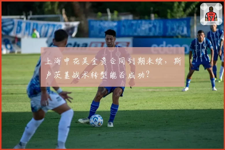 上海申花吴金贵合同到期未续，斯卢茨基战术转型能否成功？